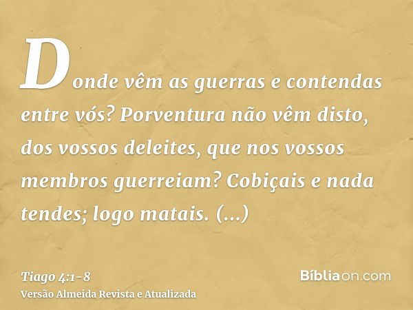 Donde vêm as guerras e contendas entre vós? Porventura não vêm disto, dos vossos deleites, que nos vossos membros guerreiam?Cobiçais e nada tendes; logo matais.