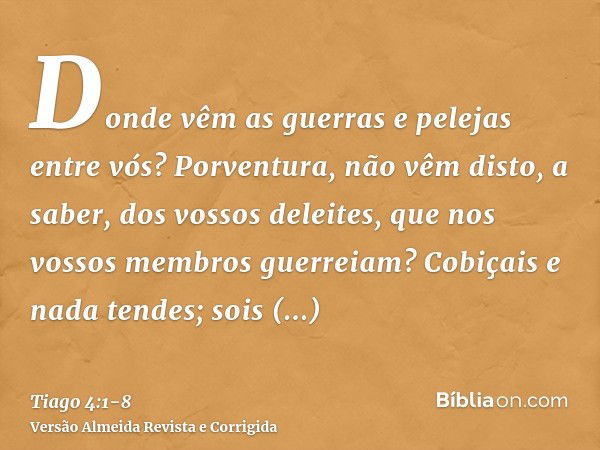 Donde vêm as guerras e pelejas entre vós? Porventura, não vêm disto, a saber, dos vossos deleites, que nos vossos membros guerreiam?Cobiçais e nada tendes; sois