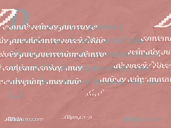 De onde vêm as guerras e contendas que há entre vocês? Não vêm das paixões que guerreiam dentro de vocês? Vocês cobiçam coisas, mas não as têm; matam e invejam,
