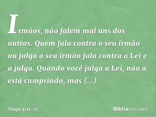 Irmãos, não falem mal uns dos outros. Quem fala contra o seu irmão ou julga o seu irmão fala contra a Lei e a julga. Quando você julga a Lei, não a está cumprin