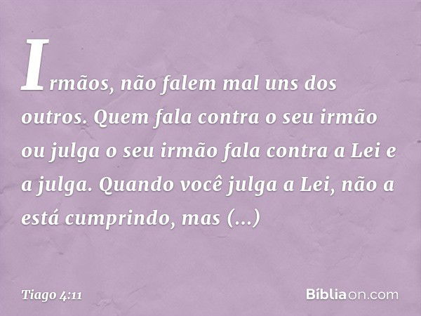 Irmãos, não falem mal uns dos outros. Quem fala contra o seu irmão ou julga o seu irmão fala contra a Lei e a julga. Quando você julga a Lei, não a está cumprin