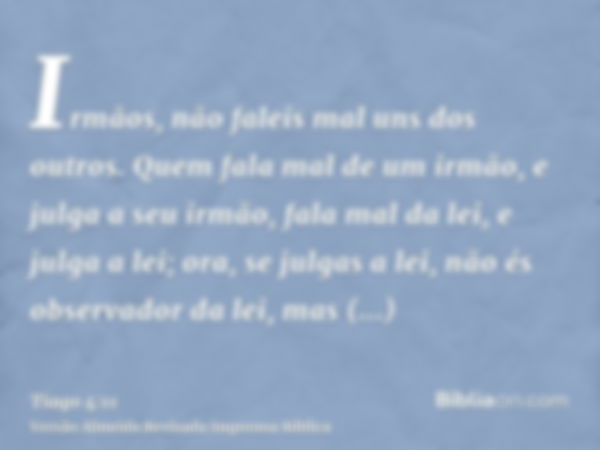 Irmãos, não faleis mal uns dos outros. Quem fala mal de um irmão, e julga a seu irmão, fala mal da lei, e julga a lei; ora, se julgas a lei, não és observador d