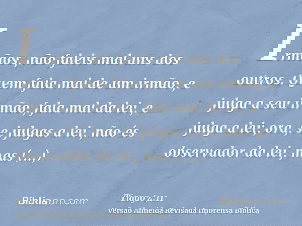 Irmãos, não faleis mal uns dos outros. Quem fala mal de um irmão, e julga a seu irmão, fala mal da lei, e julga a lei; ora, se julgas a lei, não és observador d