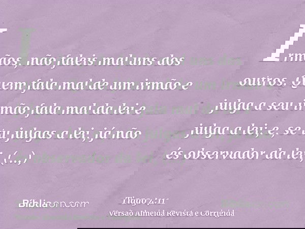 Irmãos, não faleis mal uns dos outros. Quem fala mal de um irmão e julga a seu irmão fala mal da lei e julga a lei; e, se tu julgas a lei, já não és observador