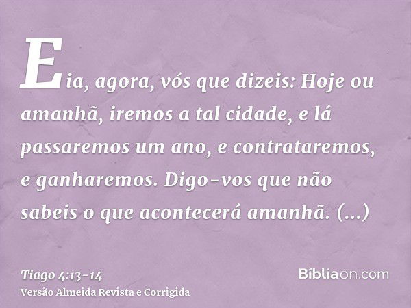 Eia, agora, vós que dizeis: Hoje ou amanhã, iremos a tal cidade, e lá passaremos um ano, e contrataremos, e ganharemos.Digo-vos que não sabeis o que acontecerá 