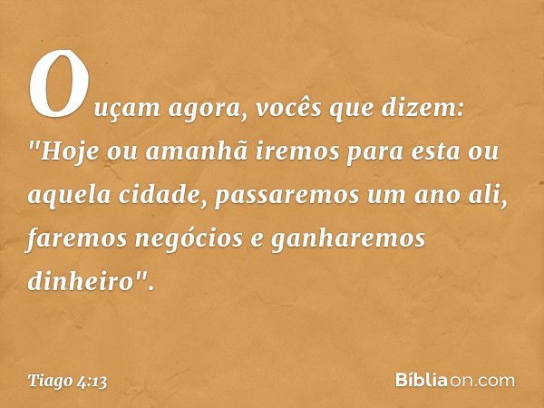 Ouçam agora, vocês que dizem: "Hoje ou amanhã iremos para esta ou aquela cidade, passaremos um ano ali, faremos negócios e ganharemos dinheiro". -- Tiago 4:13