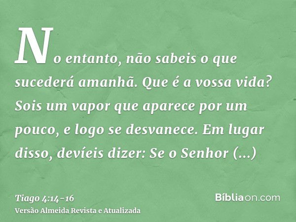 No entanto, não sabeis o que sucederá amanhã. Que é a vossa vida? Sois um vapor que aparece por um pouco, e logo se desvanece.Em lugar disso, devíeis dizer: Se 