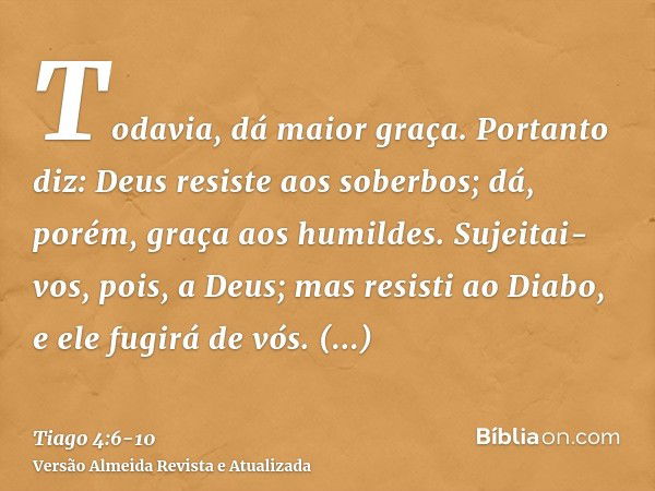 Todavia, dá maior graça. Portanto diz: Deus resiste aos soberbos; dá, porém, graça aos humildes.Sujeitai-vos, pois, a Deus; mas resisti ao Diabo, e ele fugirá d