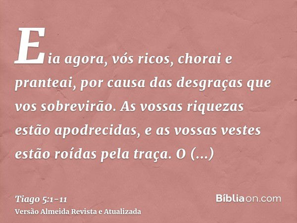 Eia agora, vós ricos, chorai e pranteai, por causa das desgraças que vos sobrevirão.As vossas riquezas estão apodrecidas, e as vossas vestes estão roídas pela t