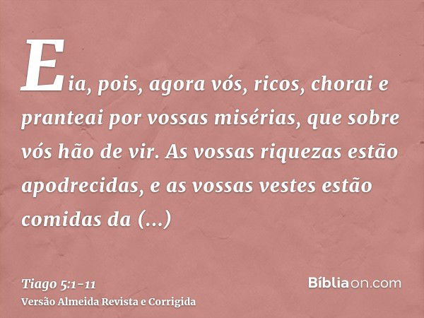 Eia, pois, agora vós, ricos, chorai e pranteai por vossas misérias, que sobre vós hão de vir.As vossas riquezas estão apodrecidas, e as vossas vestes estão comi