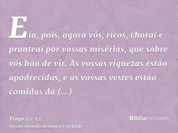 Eia, pois, agora vós, ricos, chorai e pranteai por vossas misérias, que sobre vós hão de vir.As vossas riquezas estão apodrecidas, e as vossas vestes estão comi