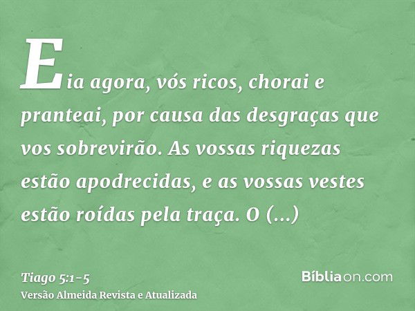 Eia agora, vós ricos, chorai e pranteai, por causa das desgraças que vos sobrevirão.As vossas riquezas estão apodrecidas, e as vossas vestes estão roídas pela t