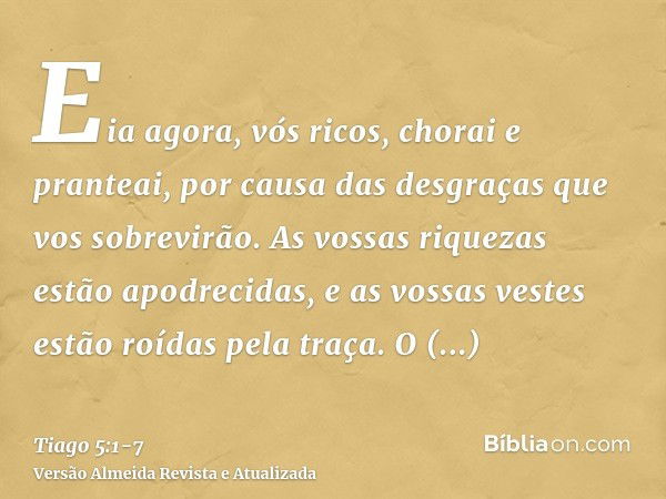 Eia agora, vós ricos, chorai e pranteai, por causa das desgraças que vos sobrevirão.As vossas riquezas estão apodrecidas, e as vossas vestes estão roídas pela t