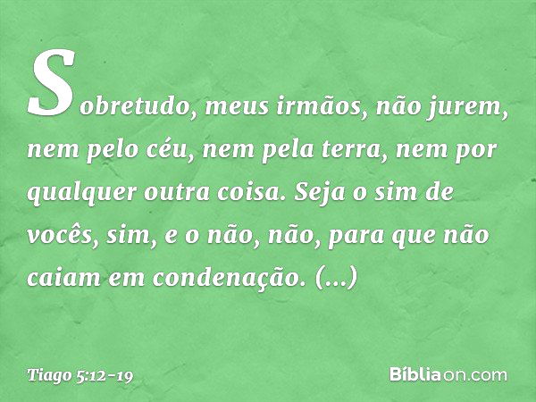 Sobretudo, meus irmãos, não jurem, nem pelo céu, nem pela terra, nem por qualquer outra coisa. Seja o sim de vocês, sim, e o não, não, para que não caiam em con