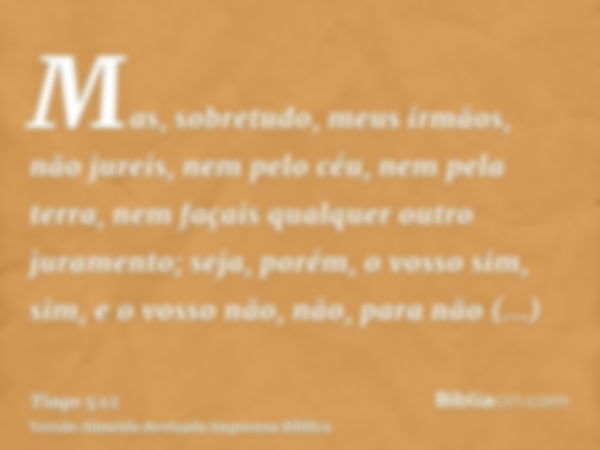 Mas, sobretudo, meus irmãos, não jureis, nem pelo céu, nem pela terra, nem façais qualquer outro juramento; seja, porém, o vosso sim, sim, e o vosso não, não, p