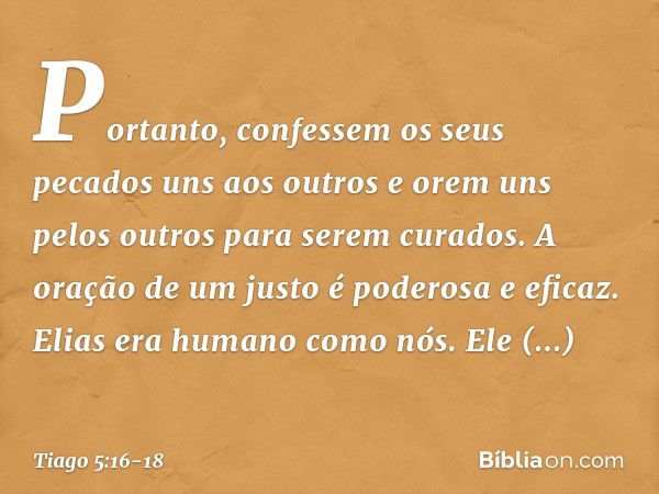 Portanto, confessem os seus pecados uns aos outros e orem uns pelos outros para serem curados. A oração de um justo é poderosa e eficaz. Elias era humano como n