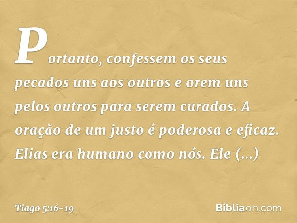 Portanto, confessem os seus pecados uns aos outros e orem uns pelos outros para serem curados. A oração de um justo é poderosa e eficaz. Elias era humano como n