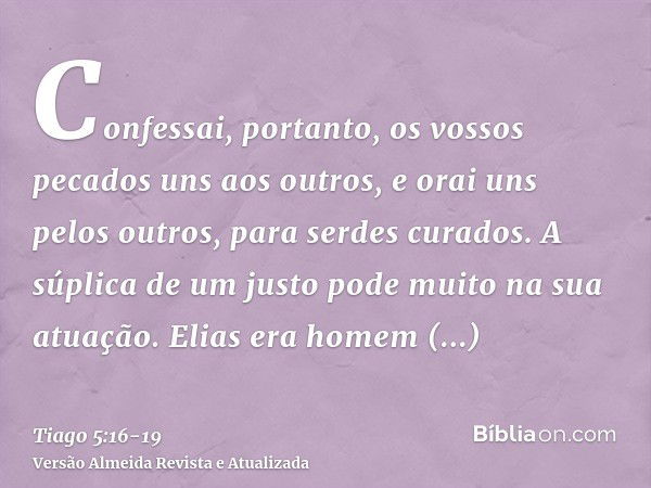 Confessai, portanto, os vossos pecados uns aos outros, e orai uns pelos outros, para serdes curados. A súplica de um justo pode muito na sua atuação.Elias era h