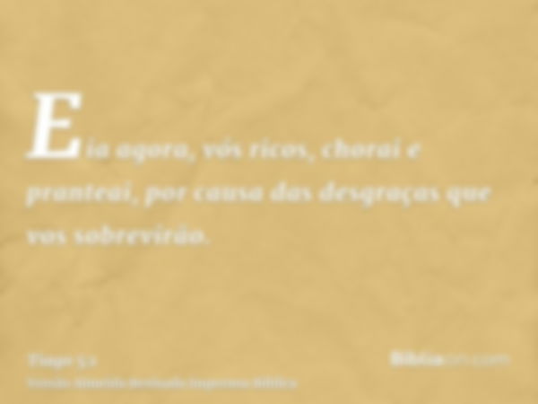 Eia agora, vós ricos, chorai e pranteai, por causa das desgraças que vos sobrevirão.