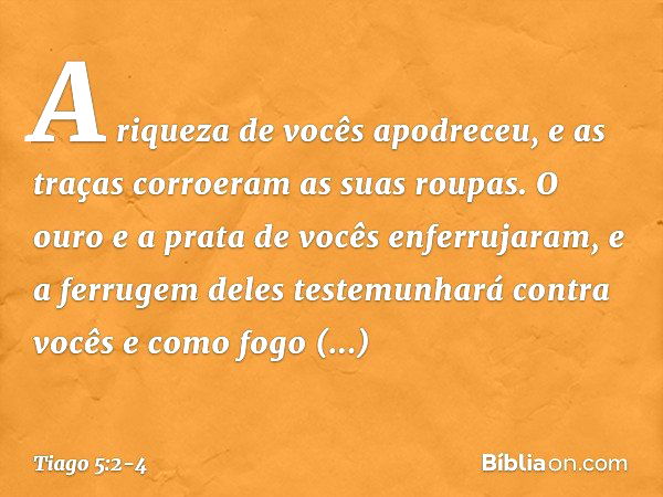 A riqueza de vocês apodreceu, e as traças corroeram as suas roupas. O ouro e a prata de vocês enferrujaram, e a ferrugem deles testemunhará contra vocês e como 