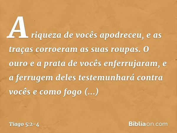 A riqueza de vocês apodreceu, e as traças corroeram as suas roupas. O ouro e a prata de vocês enferrujaram, e a ferrugem deles testemunhará contra vocês e como 