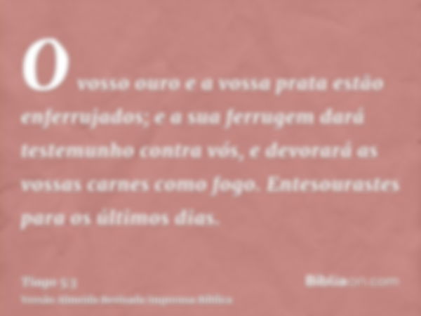 O vosso ouro e a vossa prata estão enferrujados; e a sua ferrugem dará testemunho contra vós, e devorará as vossas carnes como fogo. Entesourastes para os últim