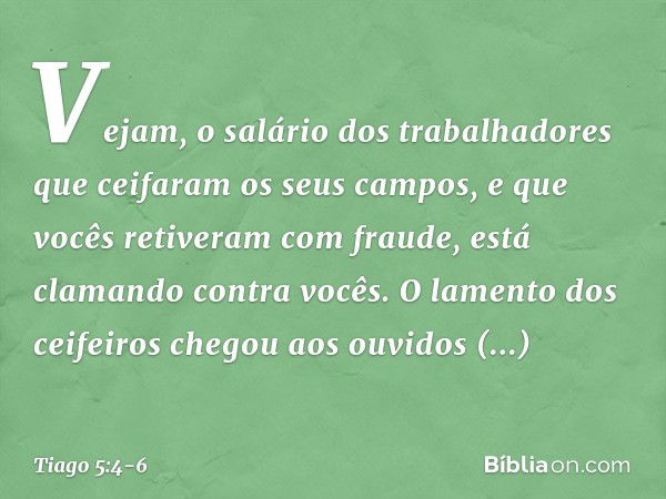 Vejam, o salário dos trabalhadores que ceifaram os seus campos, e que vocês retiveram com fraude, está clamando contra vocês. O lamento dos ceifeiros chegou aos