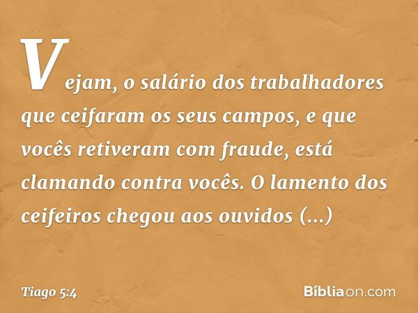 Vejam, o salário dos trabalhadores que ceifaram os seus campos, e que vocês retiveram com fraude, está clamando contra vocês. O lamento dos ceifeiros chegou aos