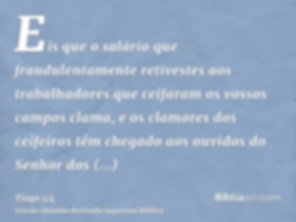 Eis que o salário que fraudulentamente retivestes aos trabalhadores que ceifaram os vossos campos clama, e os clamores dos ceifeiros têm chegado aos ouvidos do 