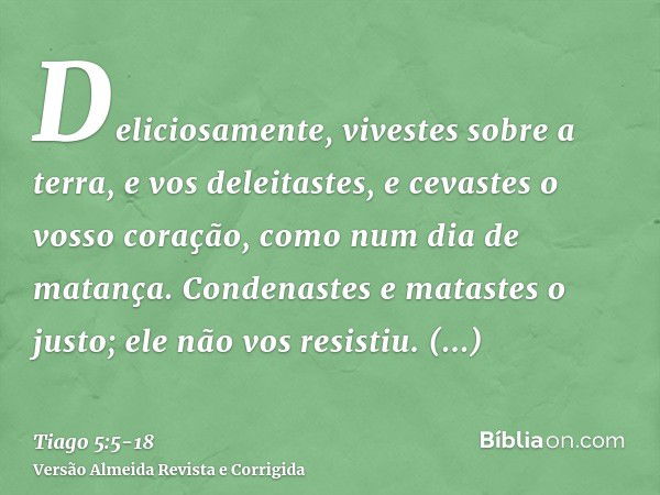 Deliciosamente, vivestes sobre a terra, e vos deleitastes, e cevastes o vosso coração, como num dia de matança.Condenastes e matastes o justo; ele não vos resis