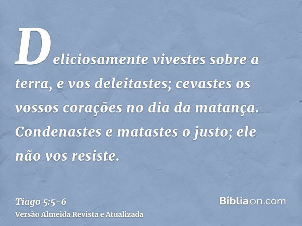 Deliciosamente vivestes sobre a terra, e vos deleitastes; cevastes os vossos corações no dia da matança.Condenastes e matastes o justo; ele não vos resiste.