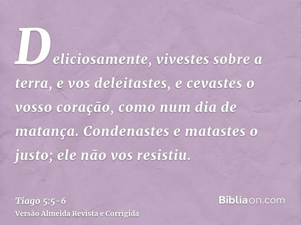 Deliciosamente, vivestes sobre a terra, e vos deleitastes, e cevastes o vosso coração, como num dia de matança.Condenastes e matastes o justo; ele não vos resis