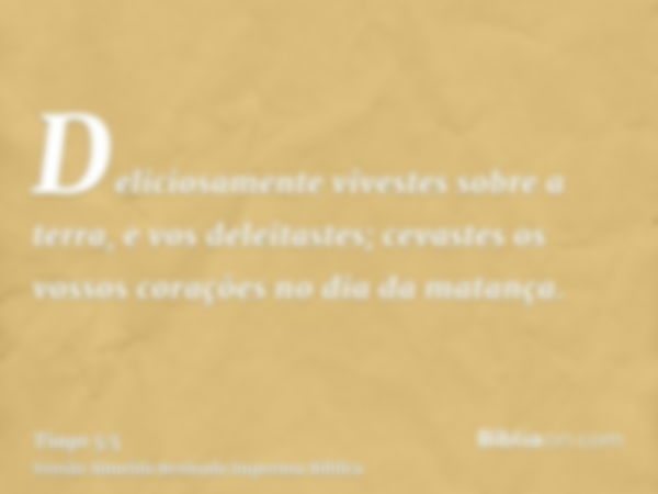 Deliciosamente vivestes sobre a terra, e vos deleitastes; cevastes os vossos corações no dia da matança.