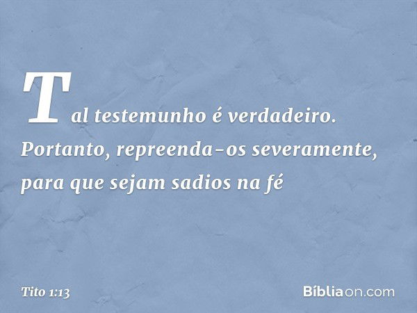 Tal testemunho é verdadeiro. Portanto, repreenda-os severamente, para que sejam sadios na fé -- Tito 1:13