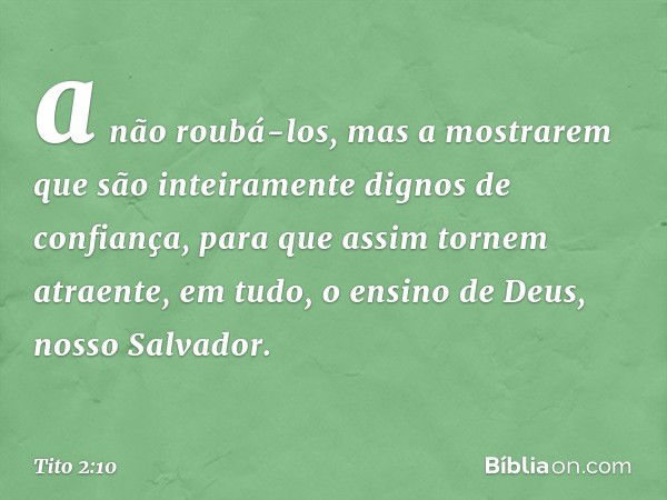 a não roubá-los, mas a mostrarem que são inteiramente dignos de confiança, para que assim tornem atraente, em tudo, o ensino de Deus, nosso Salvador. -- Tito 2: