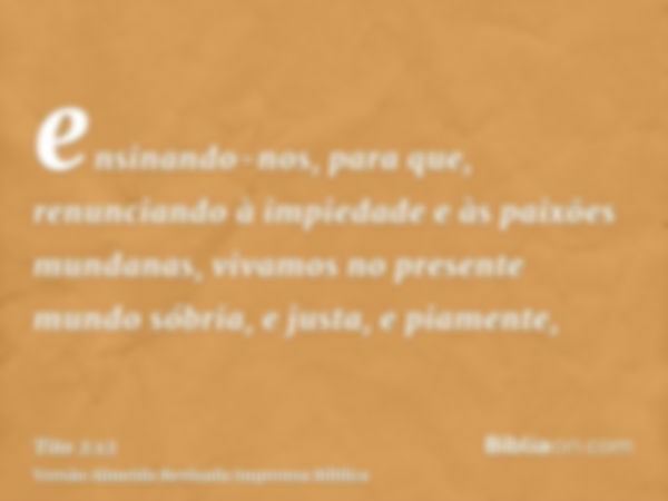 ensinando-nos, para que, renunciando à impiedade e às paixões mundanas, vivamos no presente mundo sóbria, e justa, e piamente,