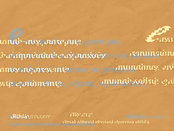 ensinando-nos, para que, renunciando à impiedade e às paixões mundanas, vivamos no presente mundo sóbria, e justa, e piamente,