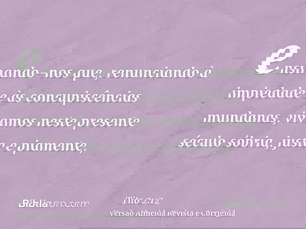 ensinando-nos que, renunciando à impiedade e às concupiscências mundanas, vivamos neste presente século sóbria, justa e piamente,