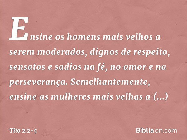 Ensine os homens mais velhos a serem moderados, dignos de respeito, sensatos e sadios na fé, no amor e na perseverança. Semelhantemente, ensine as mulheres mais