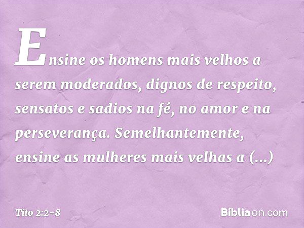 Ensine os homens mais velhos a serem moderados, dignos de respeito, sensatos e sadios na fé, no amor e na perseverança. Semelhantemente, ensine as mulheres mais