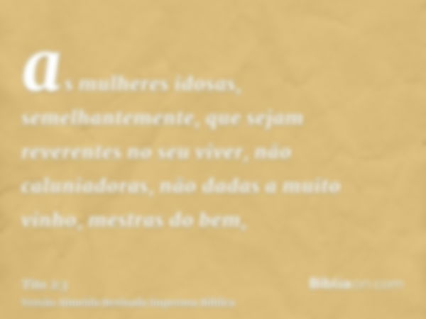 as mulheres idosas, semelhantemente, que sejam reverentes no seu viver, não caluniadoras, não dadas a muito vinho, mestras do bem,