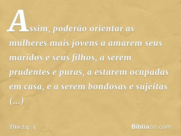 Assim, poderão orientar as mulheres mais jovens a amarem seus maridos e seus filhos, a serem prudentes e puras, a estarem ocupadas em casa, e a serem bondosas e