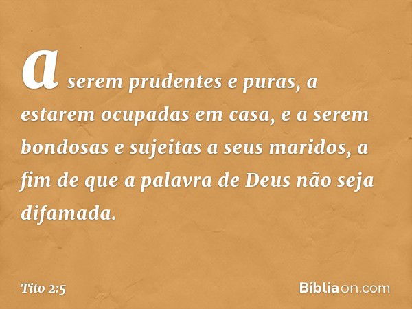 a serem prudentes e puras, a estarem ocupadas em casa, e a serem bondosas e sujeitas a seus maridos, a fim de que a palavra de Deus não seja difamada. -- Tito 2