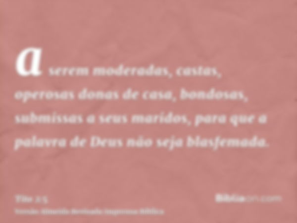 a serem moderadas, castas, operosas donas de casa, bondosas, submissas a seus maridos, para que a palavra de Deus não seja blasfemada.