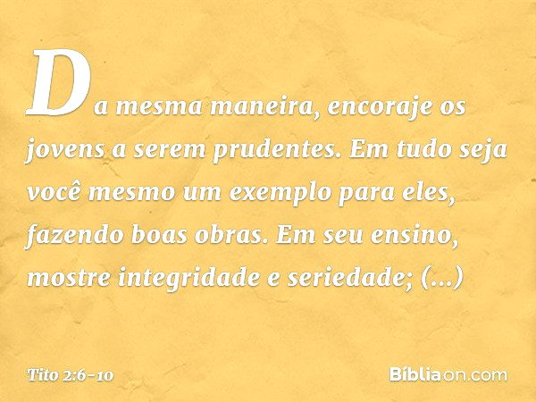 Da mesma maneira, encoraje os jovens a serem prudentes. Em tudo seja você mesmo um exemplo para eles, fazendo boas obras. Em seu ensino, mostre integridade e se