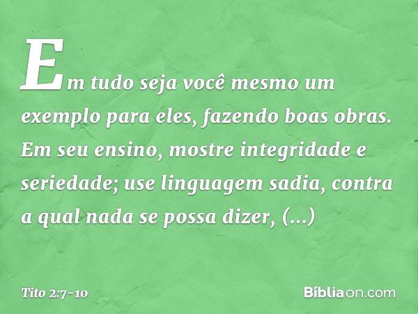 Em tudo seja você mesmo um exemplo para eles, fazendo boas obras. Em seu ensino, mostre integridade e seriedade; use linguagem sadia, contra a qual nada se poss