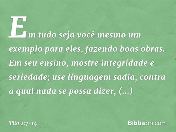 Em tudo seja você mesmo um exemplo para eles, fazendo boas obras. Em seu ensino, mostre integridade e seriedade; use linguagem sadia, contra a qual nada se poss