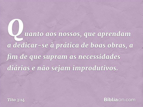 Quanto aos nossos, que aprendam a dedicar-se à prática de boas obras, a fim de que supram as necessidades diárias e não sejam improdutivos. -- Tito 3:14