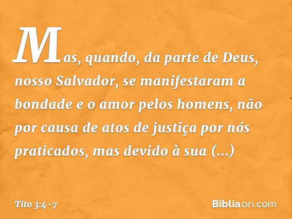 Mas, quando, da parte de Deus, nosso Salvador, se manifestaram a bondade e o amor pelos homens, não por causa de atos de justiça por nós praticados, mas devido 