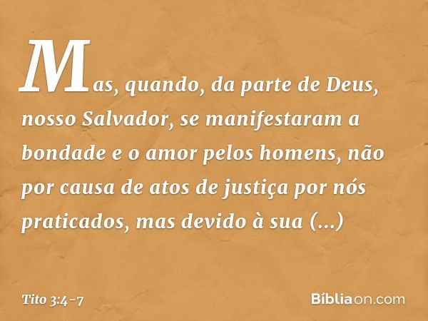 Mas, quando, da parte de Deus, nosso Salvador, se manifestaram a bondade e o amor pelos homens, não por causa de atos de justiça por nós praticados, mas devido 